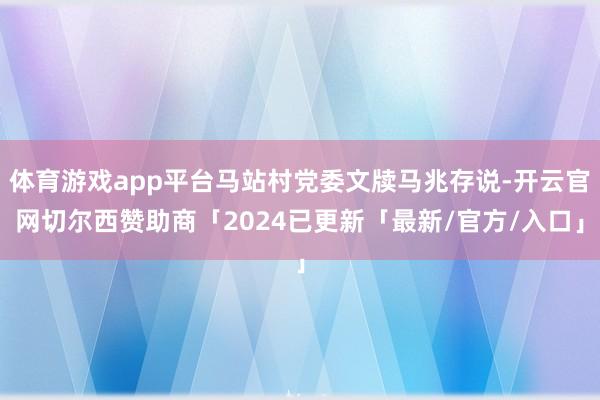 体育游戏app平台马站村党委文牍马兆存说-开云官网切尔西赞助商「2024已更新「最新/官方/入口」