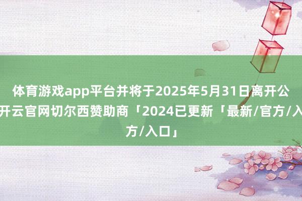 体育游戏app平台并将于2025年5月31日离开公司-开云官网切尔西赞助商「2024已更新「最新/官方/入口」