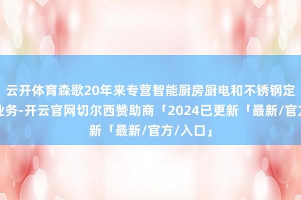云开体育森歌20年来专营智能厨房厨电和不锈钢定制家居业务-开云官网切尔西赞助商「2024已更新「最新/官方/入口」
