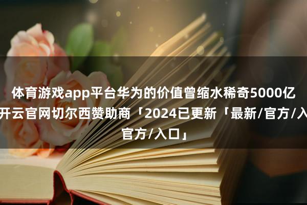 体育游戏app平台华为的价值曾缩水稀奇5000亿元-开云官网切尔西赞助商「2024已更新「最新/官方/入口」