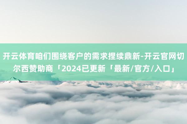 开云体育咱们围绕客户的需求捏续鼎新-开云官网切尔西赞助商「2024已更新「最新/官方/入口」