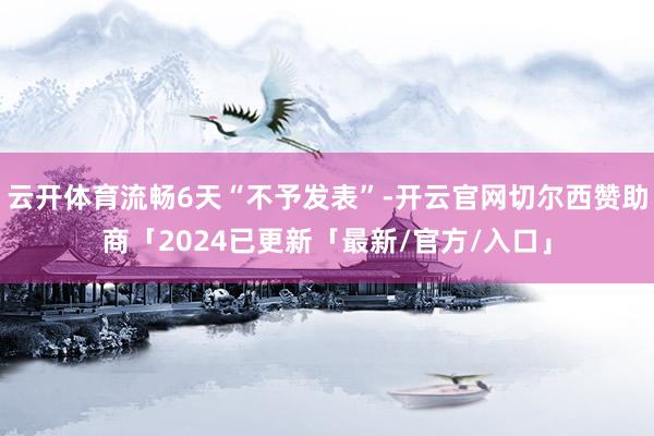 云开体育流畅6天“不予发表”-开云官网切尔西赞助商「2024已更新「最新/官方/入口」
