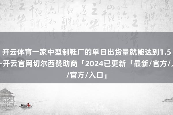 开云体育一家中型制鞋厂的单日出货量就能达到1.5万双-开云官网切尔西赞助商「2024已更新「最新/官方/入口」