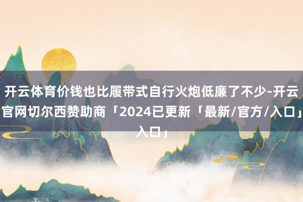 开云体育价钱也比履带式自行火炮低廉了不少-开云官网切尔西赞助商「2024已更新「最新/官方/入口」
