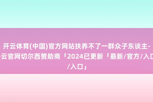开云体育(中国)官方网站扶养不了一群众子东谈主-开云官网切尔西赞助商「2024已更新「最新/官方/入口」