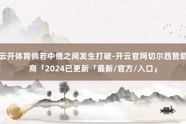云开体育倘若中俄之间发生打破-开云官网切尔西赞助商「2024已更新「最新/官方/入口」