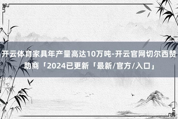 开云体育家具年产量高达10万吨-开云官网切尔西赞助商「2024已更新「最新/官方/入口」
